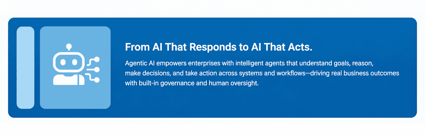 From AI That Responds to AI That Acts. Agentic AI empowers enterprises with intelligent agents that understand goals, reason, make decisions, and take action across systems and workflows—driving real business outcomes with built-in governance and human oversight.